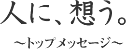 人に想う～トップメッセージ